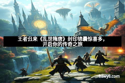 王者归来《乱世隋唐》封印锦囊惊喜多，开启你的传奇之旅